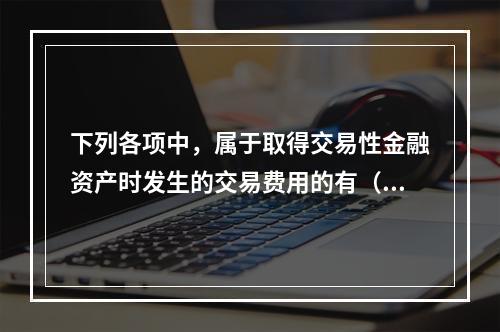 下列各项中，属于取得交易性金融资产时发生的交易费用的有（　）