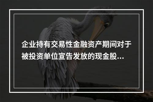 企业持有交易性金融资产期间对于被投资单位宣告发放的现金股利，