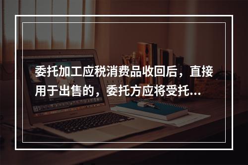 委托加工应税消费品收回后，直接用于出售的，委托方应将受托方代