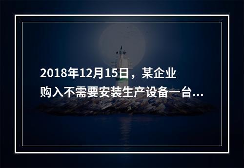 2018年12月15日，某企业购入不需要安装生产设备一台，原