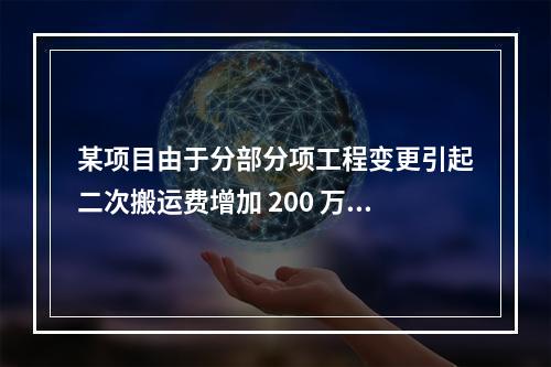 某项目由于分部分项工程变更引起二次搬运费增加 200 万，环