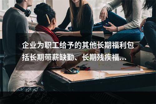 企业为职工给予的其他长期福利包括长期带薪缺勤、长期残疾福利、