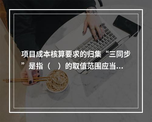 项目成本核算要求的归集“三同步”是指（　）的取值范围应当一致