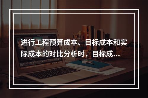 进行工程预算成本、目标成本和实际成本的对比分析时，目标成本来