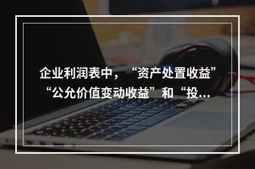 企业利润表中，“资产处置收益”“公允价值变动收益”和“投资收