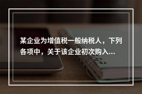 某企业为增值税一般纳税人，下列各项中，关于该企业初次购入增值