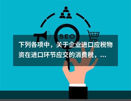 下列各项中，关于企业进口应税物资在进口环节应交的消费税，可能