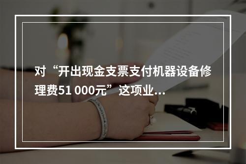 对“开出现金支票支付机器设备修理费51 000元”这项业务，