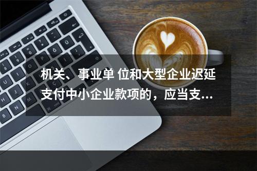 机关、事业单 位和大型企业迟延支付中小企业款项的，应当支付逾