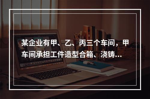 某企业有甲、乙、丙三个车间，甲车间承担工件造型合箱、浇铸、打