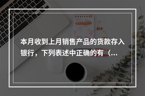 本月收到上月销售产品的货款存入银行，下列表述中正确的有（ ）