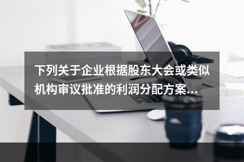 下列关于企业根据股东大会或类似机构审议批准的利润分配方案，确