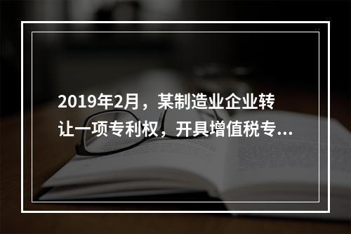 2019年2月，某制造业企业转让一项专利权，开具增值税专用发