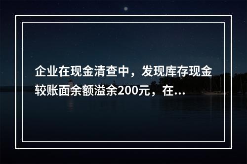 企业在现金清查中，发现库存现金较账面余额溢余200元，在未经