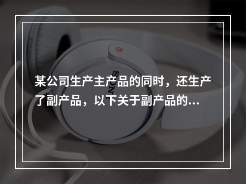 某公司生产主产品的同时，还生产了副产品，以下关于副产品的说法