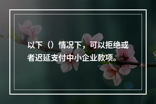 以下（）情况下，可以拒绝或者迟延支付中小企业款项。