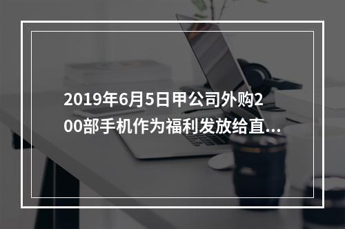 2019年6月5日甲公司外购200部手机作为福利发放给直接从