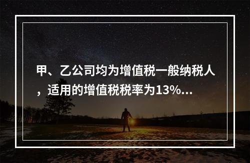 甲、乙公司均为增值税一般纳税人，适用的增值税税率为13%，甲