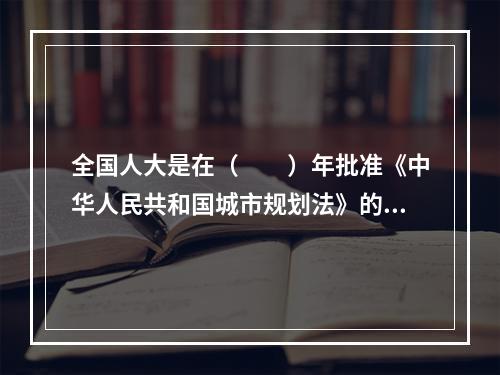 全国人大是在（　　）年批准《中华人民共和国城市规划法》的。