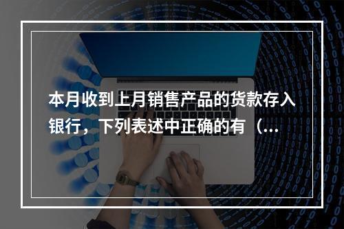 本月收到上月销售产品的货款存入银行，下列表述中正确的有（ ）