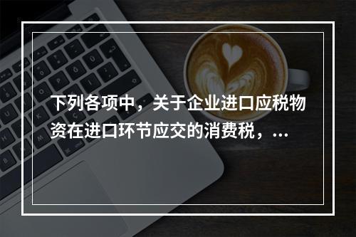 下列各项中，关于企业进口应税物资在进口环节应交的消费税，可能