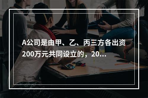 A公司是由甲、乙、丙三方各出资200万元共同设立的，2019