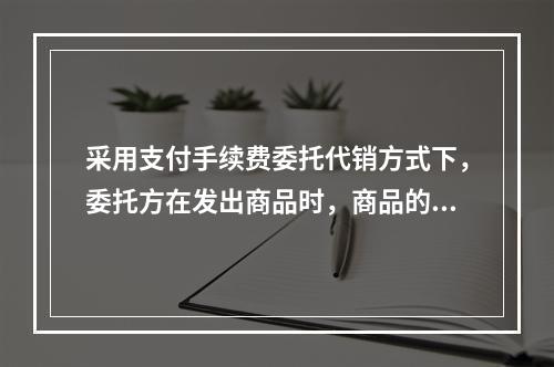 采用支付手续费委托代销方式下，委托方在发出商品时，商品的控制