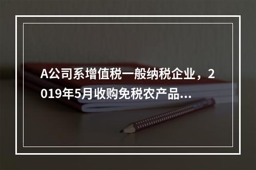 A公司系增值税一般纳税企业，2019年5月收购免税农产品一批