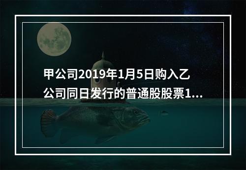 甲公司2019年1月5日购入乙公司同日发行的普通股股票100