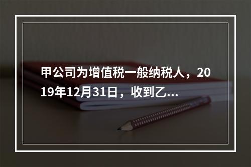 甲公司为增值税一般纳税人，2019年12月31日，收到乙公司