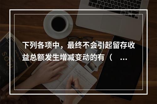 下列各项中，最终不会引起留存收益总额发生增减变动的有（　）。