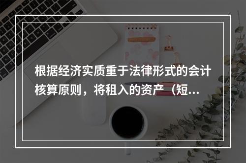 根据经济实质重于法律形式的会计核算原则，将租入的资产（短期租