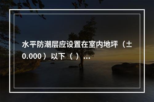 水平防潮层应设置在室内地坪（±0.000 ）以下（  ）m