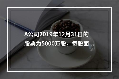 A公司2019年12月31日的股票为5000万股，每股面值为