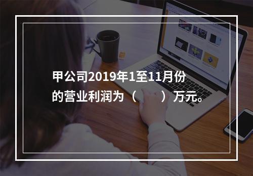 甲公司2019年1至11月份的营业利润为（　　）万元。