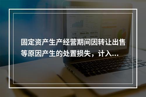 固定资产生产经营期间因转让出售等原因产生的处置损失，计入营业