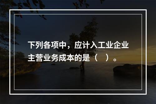 下列各项中，应计入工业企业主营业务成本的是（　）。