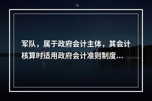 军队，属于政府会计主体，其会计核算时适用政府会计准则制度。（