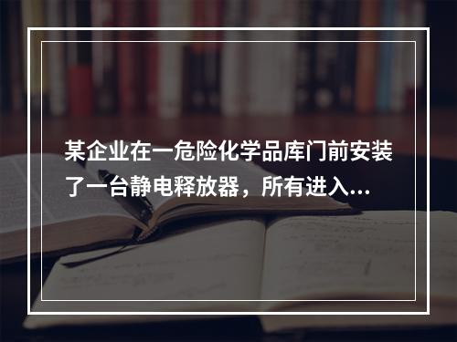 某企业在一危险化学品库门前安装了一台静电释放器，所有进入库内