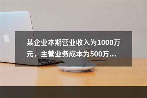 某企业本期营业收入为1000万元，主营业务成本为500万元，