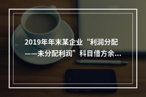 2019年年末某企业“利润分配——未分配利润”科目借方余额2