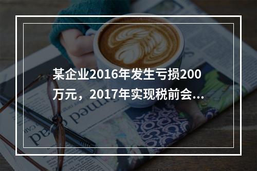 某企业2016年发生亏损200万元，2017年实现税前会计利