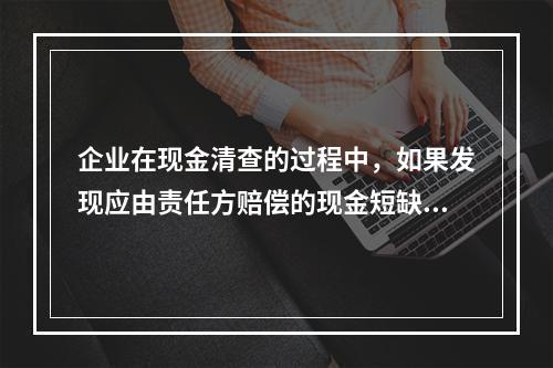 企业在现金清查的过程中，如果发现应由责任方赔偿的现金短缺，应