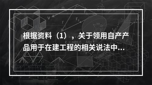 根据资料（1），关于领用自产产品用于在建工程的相关说法中，正