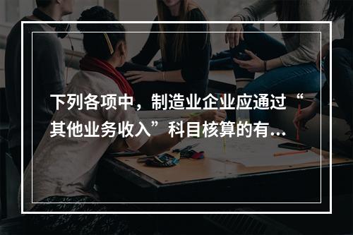 下列各项中，制造业企业应通过“其他业务收入”科目核算的有（　