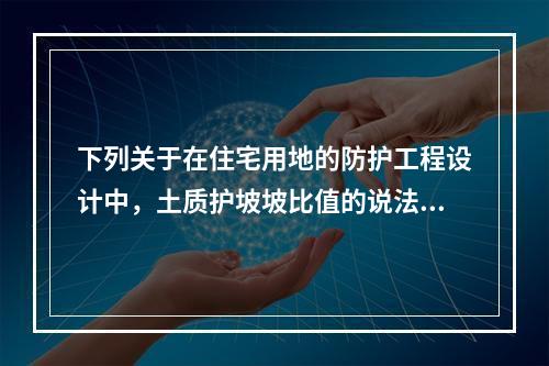 下列关于在住宅用地的防护工程设计中，土质护坡坡比值的说法，