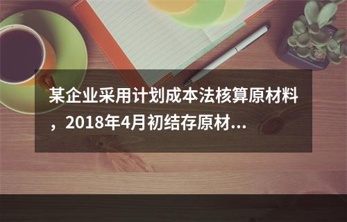 某企业采用计划成本法核算原材料，2018年4月初结存原材料计