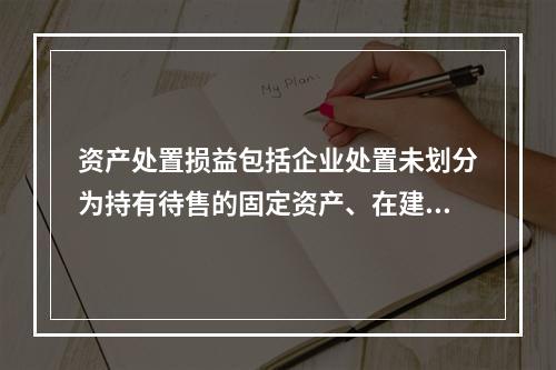 资产处置损益包括企业处置未划分为持有待售的固定资产、在建工程