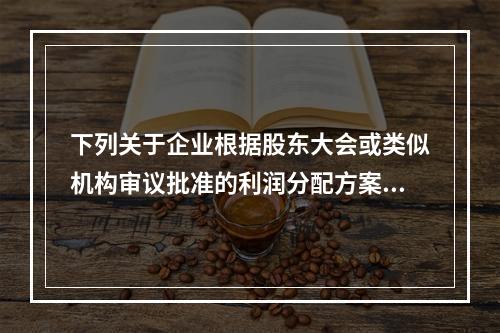 下列关于企业根据股东大会或类似机构审议批准的利润分配方案，确