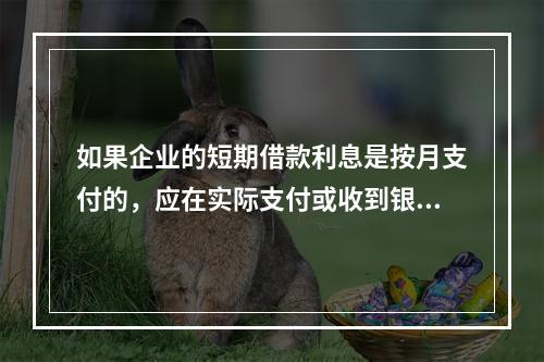 如果企业的短期借款利息是按月支付的，应在实际支付或收到银行的